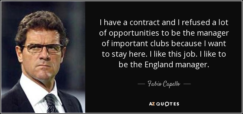I have a contract and I refused a lot of opportunities to be the manager of important clubs because I want to stay here. I like this job. I like to be the England manager. - Fabio Capello