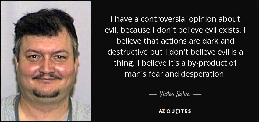 I have a controversial opinion about evil, because I don't believe evil exists. I believe that actions are dark and destructive but I don't believe evil is a thing. I believe it's a by-product of man's fear and desperation. - Victor Salva