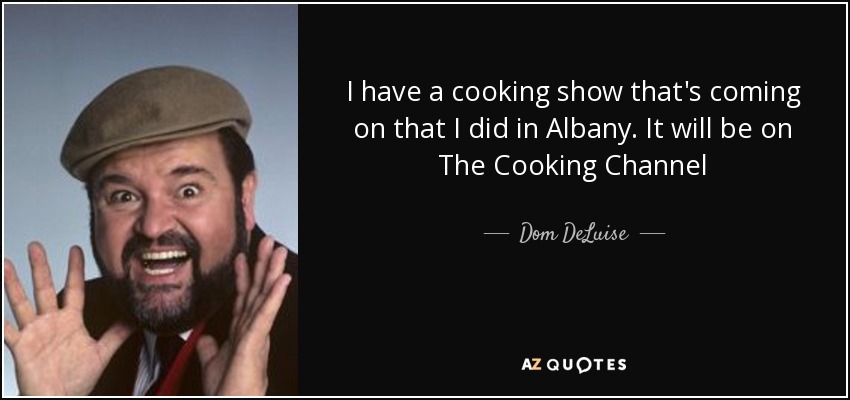 I have a cooking show that's coming on that I did in Albany. It will be on The Cooking Channel - Dom DeLuise