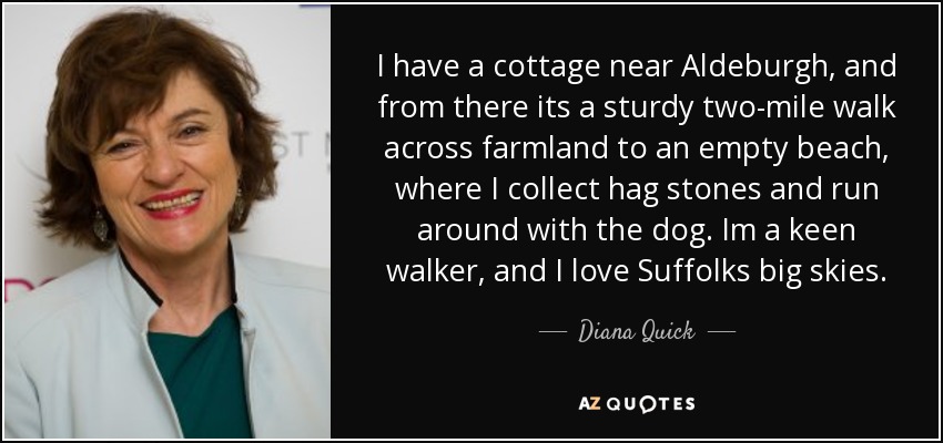 I have a cottage near Aldeburgh, and from there its a sturdy two-mile walk across farmland to an empty beach, where I collect hag stones and run around with the dog. Im a keen walker, and I love Suffolks big skies. - Diana Quick
