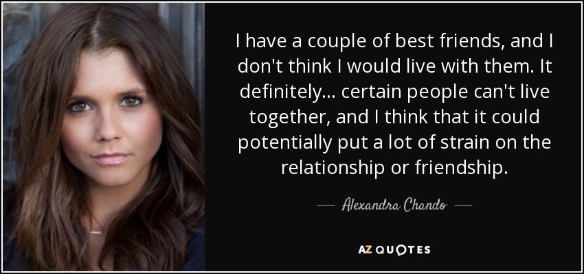 I have a couple of best friends, and I don't think I would live with them. It definitely... certain people can't live together, and I think that it could potentially put a lot of strain on the relationship or friendship. - Alexandra Chando