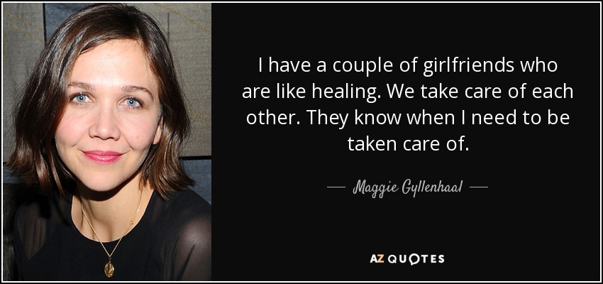 I have a couple of girlfriends who are like healing. We take care of each other. They know when I need to be taken care of. - Maggie Gyllenhaal