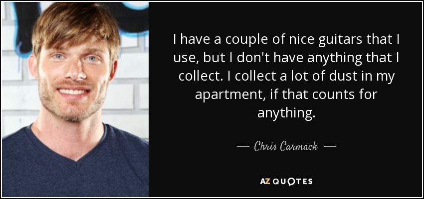 I have a couple of nice guitars that I use, but I don't have anything that I collect. I collect a lot of dust in my apartment, if that counts for anything. - Chris Carmack