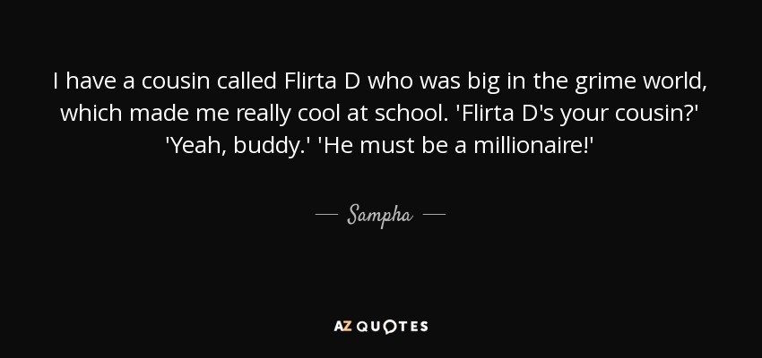 I have a cousin called Flirta D who was big in the grime world, which made me really cool at school. 'Flirta D's your cousin?' 'Yeah, buddy.' 'He must be a millionaire!' - Sampha