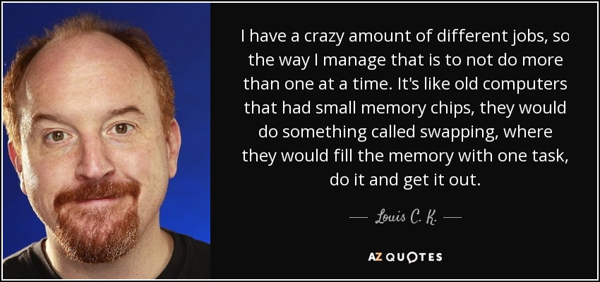 I have a crazy amount of different jobs, so the way I manage that is to not do more than one at a time. It's like old computers that had small memory chips, they would do something called swapping, where they would fill the memory with one task, do it and get it out. - Louis C. K.