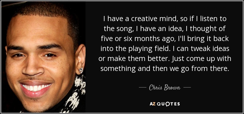 I have a creative mind, so if I listen to the song, I have an idea, I thought of five or six months ago, I'll bring it back into the playing field. I can tweak ideas or make them better. Just come up with something and then we go from there. - Chris Brown