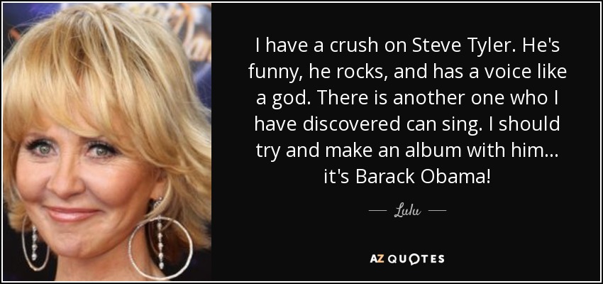 I have a crush on Steve Tyler. He's funny, he rocks, and has a voice like a god. There is another one who I have discovered can sing. I should try and make an album with him... it's Barack Obama! - Lulu