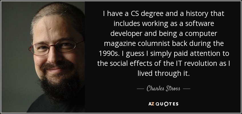 I have a CS degree and a history that includes working as a software developer and being a computer magazine columnist back during the 1990s. I guess I simply paid attention to the social effects of the IT revolution as I lived through it. - Charles Stross