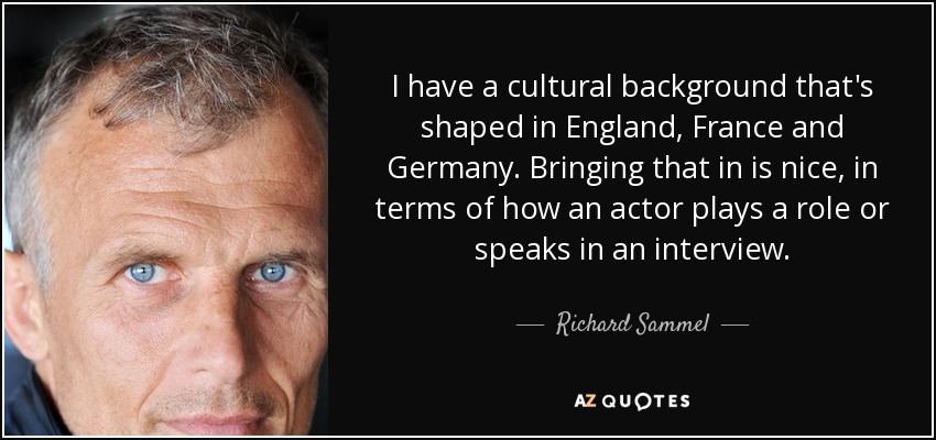 I have a cultural background that's shaped in England, France and Germany. Bringing that in is nice, in terms of how an actor plays a role or speaks in an interview. - Richard Sammel