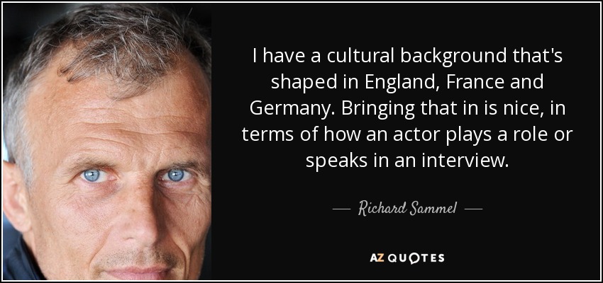 I have a cultural background that's shaped in England, France and Germany. Bringing that in is nice, in terms of how an actor plays a role or speaks in an interview. - Richard Sammel
