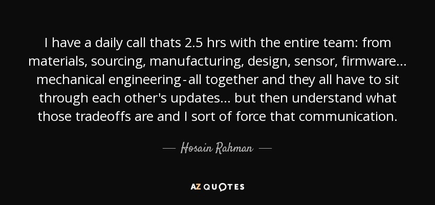 I have a daily call thats 2.5 hrs with the entire team: from materials, sourcing, manufacturing, design, sensor, firmware... mechanical engineering - all together and they all have to sit through each other's updates... but then understand what those tradeoffs are and I sort of force that communication. - Hosain Rahman