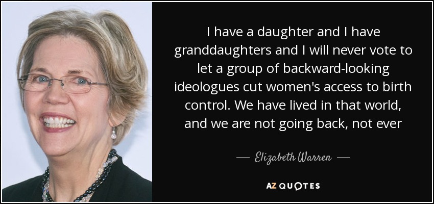 I have a daughter and I have granddaughters and I will never vote to let a group of backward-looking ideologues cut women's access to birth control. We have lived in that world, and we are not going back, not ever - Elizabeth Warren