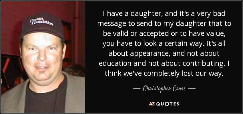 I have a daughter, and it's a very bad message to send to my daughter that to be valid or accepted or to have value, you have to look a certain way. It's all about appearance, and not about education and not about contributing. I think we've completely lost our way. - Christopher Cross