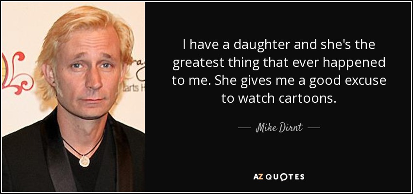 I have a daughter and she's the greatest thing that ever happened to me. She gives me a good excuse to watch cartoons. - Mike Dirnt
