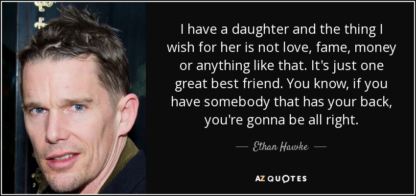 I have a daughter and the thing I wish for her is not love, fame, money or anything like that. It's just one great best friend. You know, if you have somebody that has your back, you're gonna be all right. - Ethan Hawke