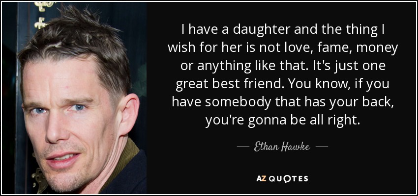 I have a daughter and the thing I wish for her is not love, fame, money or anything like that. It's just one great best friend. You know, if you have somebody that has your back, you're gonna be all right. - Ethan Hawke