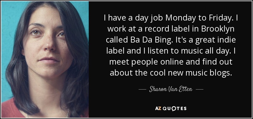 I have a day job Monday to Friday. I work at a record label in Brooklyn called Ba Da Bing. It's a great indie label and I listen to music all day. I meet people online and find out about the cool new music blogs. - Sharon Van Etten
