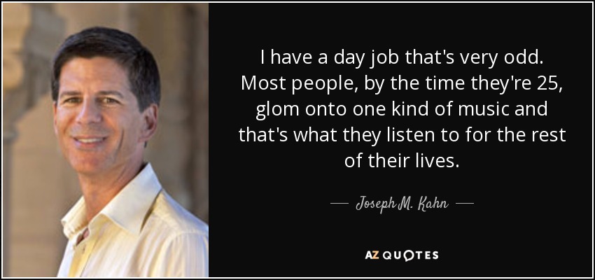 I have a day job that's very odd. Most people, by the time they're 25, glom onto one kind of music and that's what they listen to for the rest of their lives. - Joseph M. Kahn