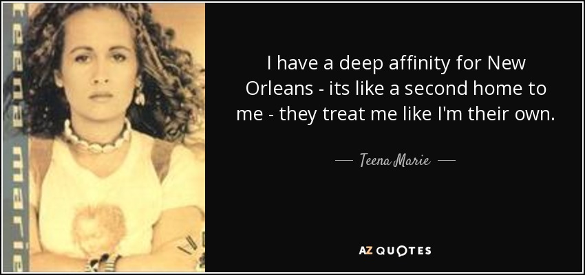 I have a deep affinity for New Orleans - its like a second home to me - they treat me like I'm their own. - Teena Marie