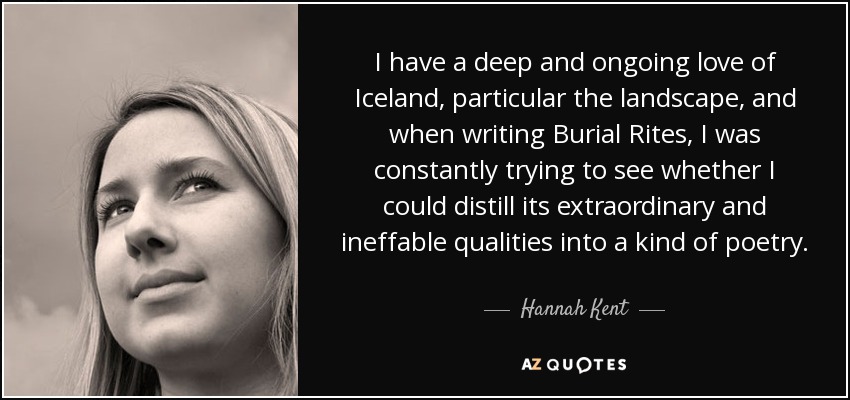 I have a deep and ongoing love of Iceland, particular the landscape, and when writing Burial Rites, I was constantly trying to see whether I could distill its extraordinary and ineffable qualities into a kind of poetry. - Hannah Kent