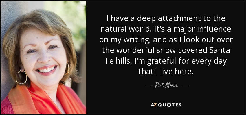 I have a deep attachment to the natural world. It's a major influence on my writing, and as I look out over the wonderful snow-covered Santa Fe hills, I'm grateful for every day that I live here. - Pat Mora