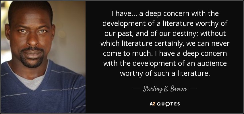 I have . . . a deep concern with the development of a literature worthy of our past, and of our destiny; without which literature certainly, we can never come to much. I have a deep concern with the development of an audience worthy of such a literature. - Sterling K. Brown