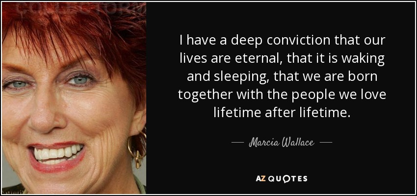 I have a deep conviction that our lives are eternal, that it is waking and sleeping, that we are born together with the people we love lifetime after lifetime. - Marcia Wallace