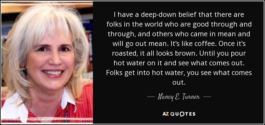 I have a deep-down belief that there are folks in the world who are good through and through, and others who came in mean and will go out mean. It's like coffee. Once it's roasted, it all looks brown. Until you pour hot water on it and see what comes out. Folks get into hot water, you see what comes out. - Nancy E. Turner