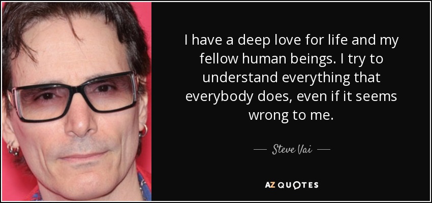 I have a deep love for life and my fellow human beings. I try to understand everything that everybody does, even if it seems wrong to me. - Steve Vai