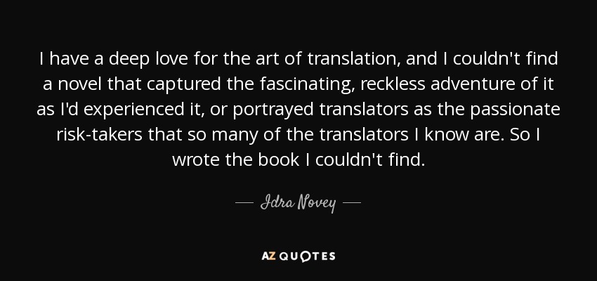 I have a deep love for the art of translation, and I couldn't find a novel that captured the fascinating, reckless adventure of it as I'd experienced it, or portrayed translators as the passionate risk-takers that so many of the translators I know are. So I wrote the book I couldn't find. - Idra Novey