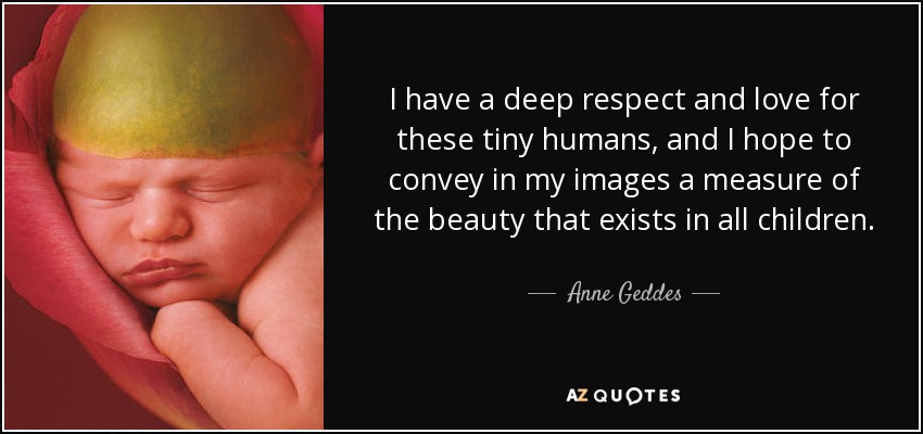 I have a deep respect and love for these tiny humans, and I hope to convey in my images a measure of the beauty that exists in all children. - Anne Geddes