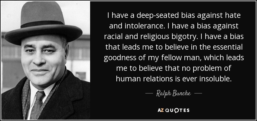 I have a deep-seated bias against hate and intolerance. I have a bias against racial and religious bigotry. I have a bias that leads me to believe in the essential goodness of my fellow man, which leads me to believe that no problem of human relations is ever insoluble. - Ralph Bunche