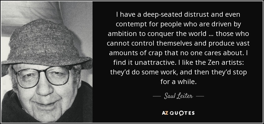I have a deep-seated distrust and even contempt for people who are driven by ambition to conquer the world … those who cannot control themselves and produce vast amounts of crap that no one cares about. I find it unattractive. I like the Zen artists: they’d do some work, and then they’d stop for a while. - Saul Leiter
