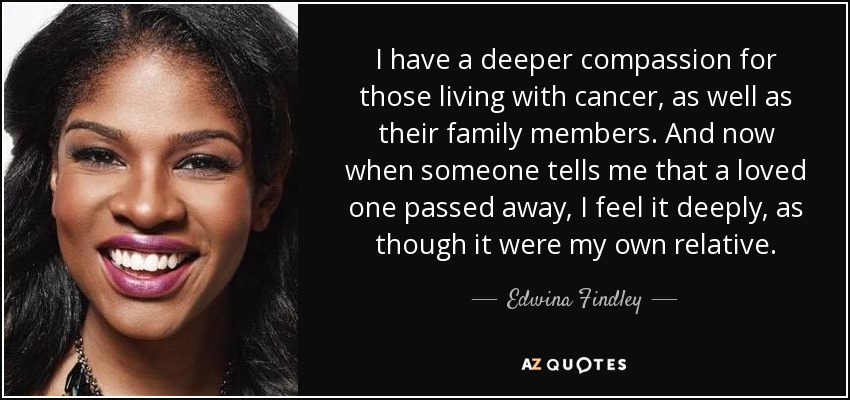 I have a deeper compassion for those living with cancer, as well as their family members. And now when someone tells me that a loved one passed away, I feel it deeply, as though it were my own relative. - Edwina Findley