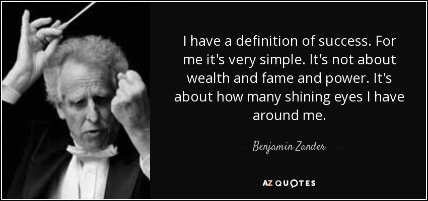 I have a definition of success. For me it's very simple. It's not about wealth and fame and power. It's about how many shining eyes I have around me. - Benjamin Zander