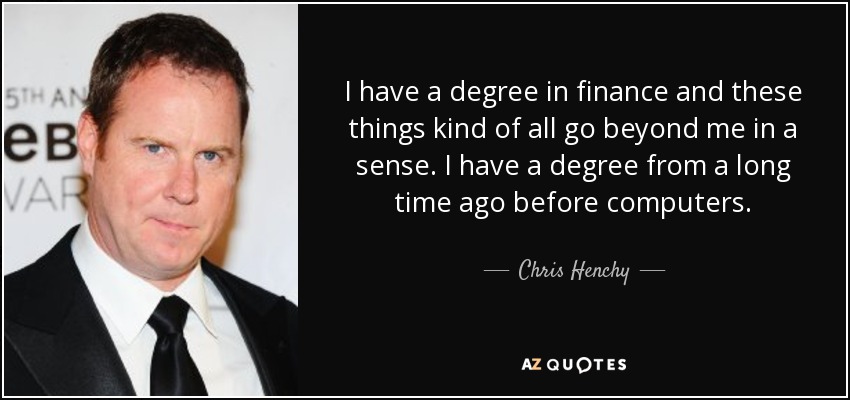 I have a degree in finance and these things kind of all go beyond me in a sense. I have a degree from a long time ago before computers. - Chris Henchy