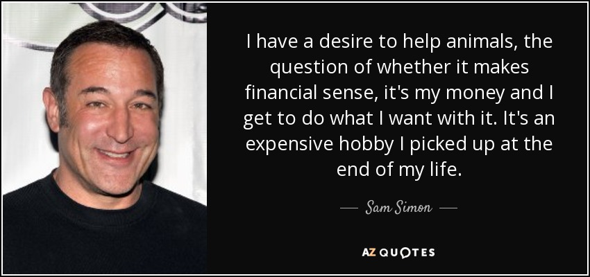 I have a desire to help animals, the question of whether it makes financial sense, it's my money and I get to do what I want with it. It's an expensive hobby I picked up at the end of my life. - Sam Simon