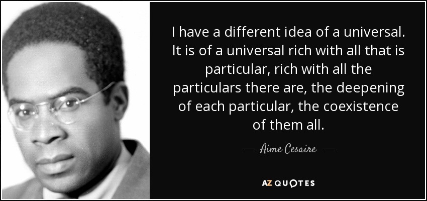 I have a different idea of a universal. It is of a universal rich with all that is particular, rich with all the particulars there are, the deepening of each particular, the coexistence of them all. - Aime Cesaire