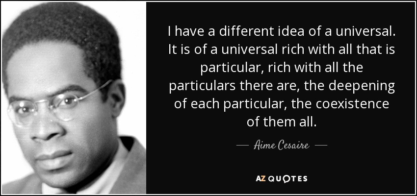 I have a different idea of a universal. It is of a universal rich with all that is particular, rich with all the particulars there are, the deepening of each particular, the coexistence of them all. - Aime Cesaire