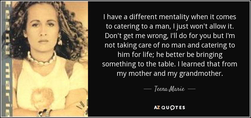 I have a different mentality when it comes to catering to a man, I just won't allow it. Don't get me wrong, I'll do for you but I'm not taking care of no man and catering to him for life; he better be bringing something to the table. I learned that from my mother and my grandmother. - Teena Marie