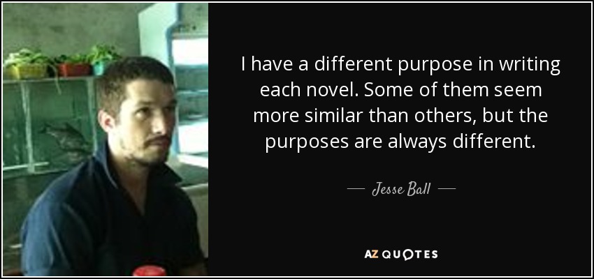 I have a different purpose in writing each novel. Some of them seem more similar than others, but the purposes are always different. - Jesse Ball