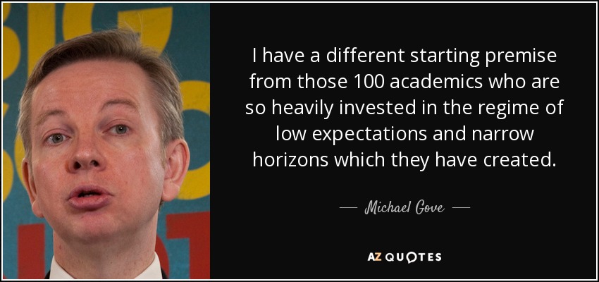 I have a different starting premise from those 100 academics who are so heavily invested in the regime of low expectations and narrow horizons which they have created. - Michael Gove