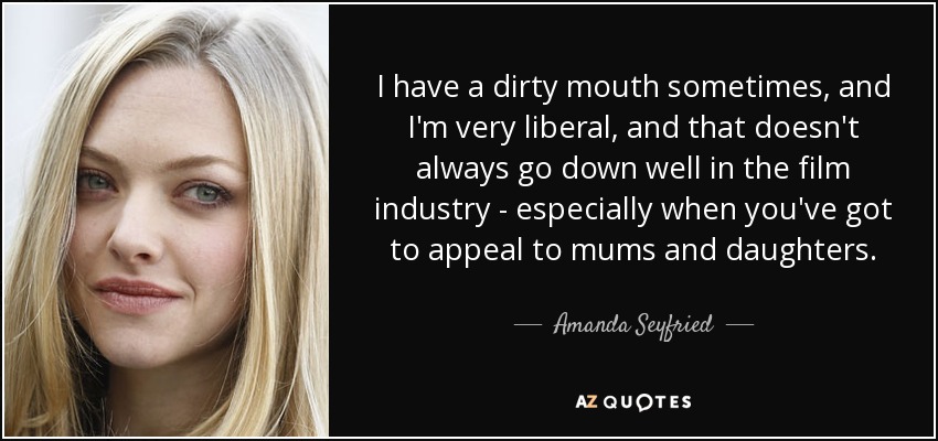 I have a dirty mouth sometimes, and I'm very liberal, and that doesn't always go down well in the film industry - especially when you've got to appeal to mums and daughters. - Amanda Seyfried