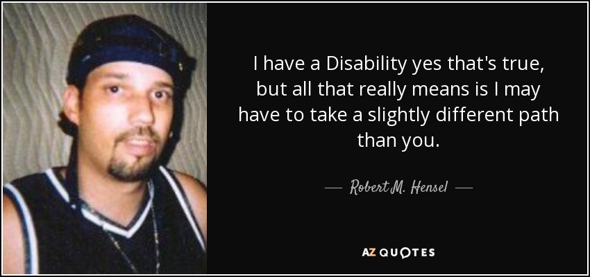 I have a Disability yes that's true, but all that really means is I may have to take a slightly different path than you. - Robert M. Hensel