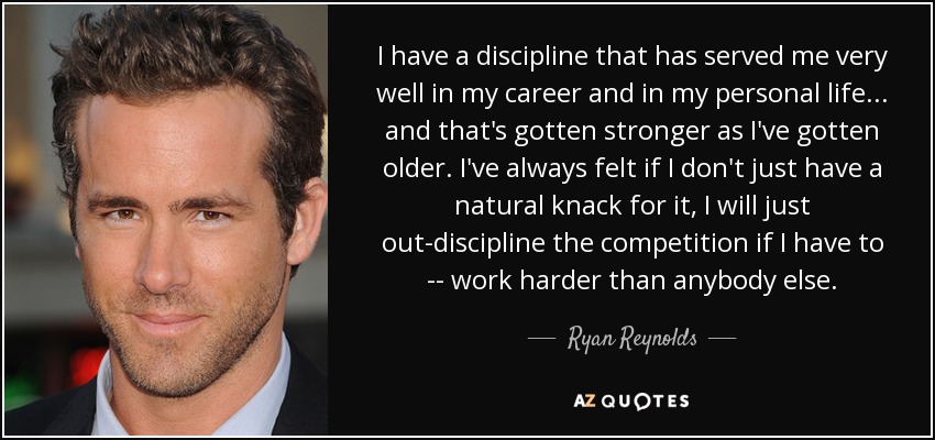 I have a discipline that has served me very well in my career and in my personal life... and that's gotten stronger as I've gotten older. I've always felt if I don't just have a natural knack for it, I will just out-discipline the competition if I have to -- work harder than anybody else. - Ryan Reynolds