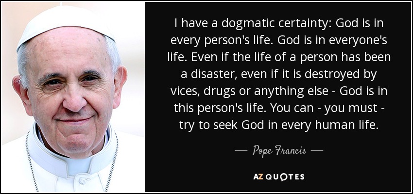 I have a dogmatic certainty: God is in every person's life. God is in everyone's life. Even if the life of a person has been a disaster, even if it is destroyed by vices, drugs or anything else - God is in this person's life. You can - you must - try to seek God in every human life. - Pope Francis