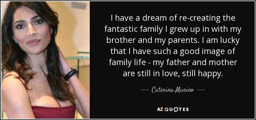I have a dream of re-creating the fantastic family I grew up in with my brother and my parents. I am lucky that I have such a good image of family life - my father and mother are still in love, still happy. - Caterina Murino