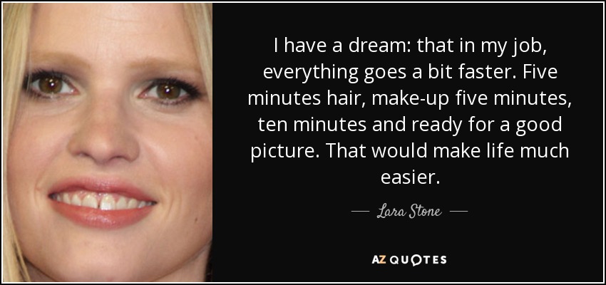 I have a dream: that in my job, everything goes a bit faster. Five minutes hair, make-up five minutes, ten minutes and ready for a good picture. That would make life much easier. - Lara Stone