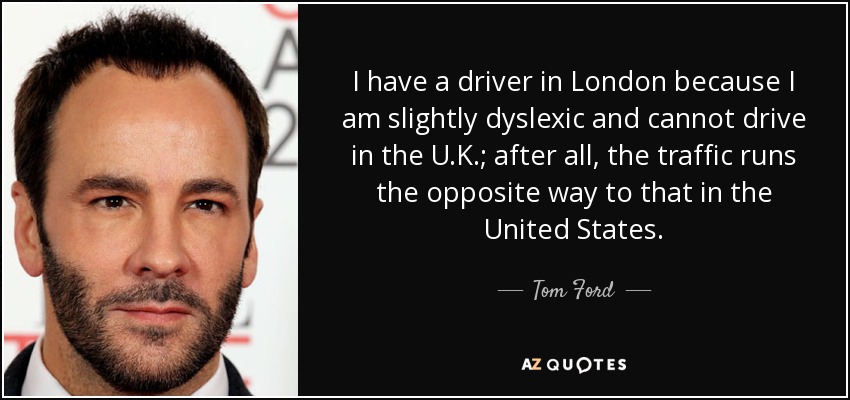 I have a driver in London because I am slightly dyslexic and cannot drive in the U.K.; after all, the traffic runs the opposite way to that in the United States. - Tom Ford