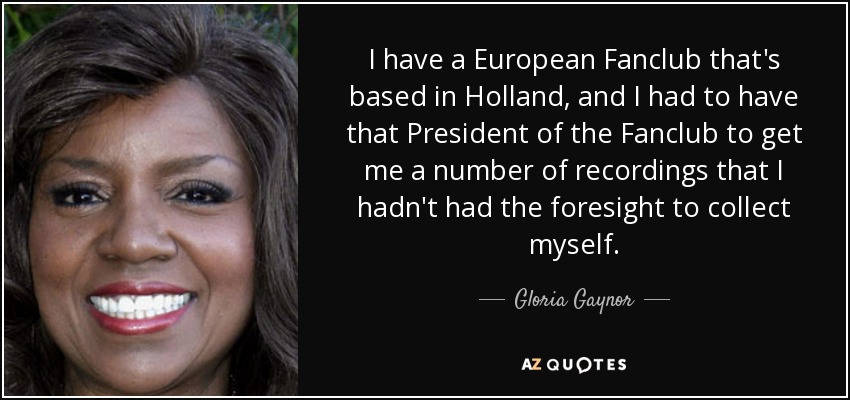 I have a European Fanclub that's based in Holland, and I had to have that President of the Fanclub to get me a number of recordings that I hadn't had the foresight to collect myself. - Gloria Gaynor